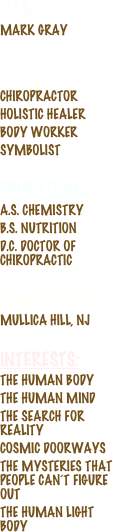 Name: 
Mark Gray
Profession: 
Chiropractor
Holistic healer
body worker
symbolist
education:
A.S. Chemistry
B.S. Nutrition
D.C. doctor of chiropractic

Hometown: 
mullica hill, nj

interests: 
the human body
The Human Mind
the search for reality
Cosmic Doorways
The mysteries that people can’t figure out
The Human Light Body

